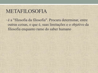 METAFILOSOFIA
• é a "filosofia da filosofia". Procura determinar, entre
outras coisas, o que é, suas limitações e o objetivo da
filosofia enquanto ramo do saber humano
 