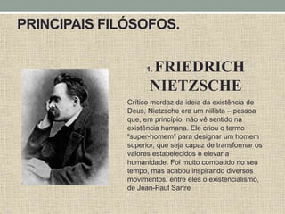 PRINCIPAIS FILÓSOFOS.
1. FRIEDRICH
NIETZSCHE
Crítico mordaz da ideia da existência de
Deus, Nietzsche era um niilista – pessoa
que, em princípio, não vê sentido na
existência humana. Ele criou o termo
“super-homem” para designar um homem
superior, que seja capaz de transformar os
valores estabelecidos e elevar a
humanidade. Foi muito combatido no seu
tempo, mas acabou inspirando diversos
movimentos, entre eles o existencialismo,
de Jean-Paul Sartre
“
 