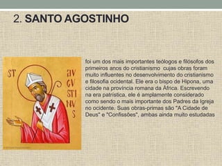 2. SANTO AGOSTINHO
foi um dos mais importantes teólogos e filósofos dos
primeiros anos do cristianismo cujas obras foram
muito influentes no desenvolvimento do cristianismo
e filosofia ocidental. Ele era o bispo de Hipona, uma
cidade na província romana da África. Escrevendo
na era patrística, ele é amplamente considerado
como sendo o mais importante dos Padres da Igreja
no ocidente. Suas obras-primas são "A Cidade de
Deus" e "Confissões", ambas ainda muito estudadas
 