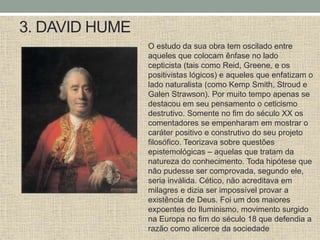 3. DAVID HUME
O estudo da sua obra tem oscilado entre
aqueles que colocam ênfase no lado
cepticista (tais como Reid, Greene, e os
positivistas lógicos) e aqueles que enfatizam o
lado naturalista (como Kemp Smith, Stroud e
Galen Strawson). Por muito tempo apenas se
destacou em seu pensamento o ceticismo
destrutivo. Somente no fim do século XX os
comentadores se empenharam em mostrar o
caráter positivo e construtivo do seu projeto
filosófico. Teorizava sobre questões
epistemológicas – aquelas que tratam da
natureza do conhecimento. Toda hipótese que
não pudesse ser comprovada, segundo ele,
seria inválida. Cético, não acreditava em
milagres e dizia ser impossível provar a
existência de Deus. Foi um dos maiores
expoentes do Iluminismo, movimento surgido
na Europa no fim do século 18 que defendia a
razão como alicerce da sociedade
 