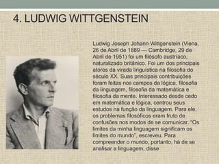 4. LUDWIG WITTGENSTEIN
Ludwig Joseph Johann Wittgenstein (Viena,
26 de Abril de 1889 — Cambridge, 29 de
Abril de 1951) foi um filósofo austríaco,
naturalizado britânico. Foi um dos principais
atores da virada linguística na filosofia do
século XX. Suas principais contribuições
foram feitas nos campos da lógica, filosofia
da linguagem, filosofia da matemática e
filosofia da mente. Interessado desde cedo
em matemática e lógica, centrou seus
estudos na função da linguagem. Para ele,
os problemas filosóficos eram fruto de
confusões nos modos de se comunicar. “Os
limites da minha linguagem significam os
limites do mundo”, escreveu. Para
compreender o mundo, portanto, há de se
analisar a linguagem, disse
 