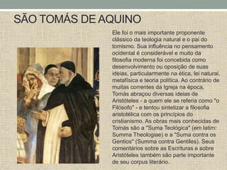 SÃO TOMÁS DE AQUINO
Ele foi o mais importante proponente
clássico da teologia natural e o pai do
tomismo. Sua influência no pensamento
ocidental é considerável e muito da
filosofia moderna foi concebida como
desenvolvimento ou oposição de suas
ideias, particularmente na ética, lei natural,
metafísica e teoria política. Ao contrário de
muitas correntes da Igreja na época,
Tomás abraçou diversas ideias de
Aristóteles - a quem ele se referia como "o
Filósofo" - e tentou sintetizar a filosofia
aristotélica com os princípios do
cristianismo. As obras mais conhecidas de
Tomás são a "Suma Teológica" (em latim:
Summa Theologiae) e a "Suma contra os
Gentios" (Summa contra Gentiles). Seus
comentários sobre as Escrituras e sobre
Aristóteles também são parte importante
de seu corpus literário.
 