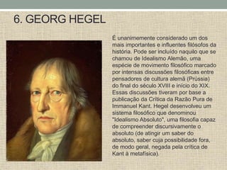 6. GEORG HEGEL
É unanimemente considerado um dos
mais importantes e influentes filósofos da
história. Pode ser incluído naquilo que se
chamou de Idealismo Alemão, uma
espécie de movimento filosófico marcado
por intensas discussões filosóficas entre
pensadores de cultura alemã (Prússia)
do final do século XVIII e início do XIX.
Essas discussões tiveram por base a
publicação da Crítica da Razão Pura de
Immanuel Kant. Hegel desenvolveu um
sistema filosófico que denominou
"Idealismo Absoluto", uma filosofia capaz
de compreender discursivamente o
absoluto (de atingir um saber do
absoluto, saber cuja possibilidade fora,
de modo geral, negada pela crítica de
Kant à metafísica).
 