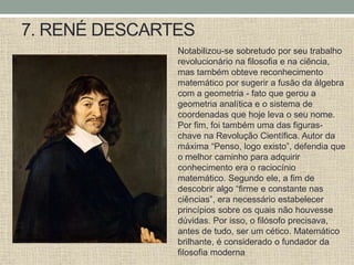 7. RENÉ DESCARTES
Notabilizou-se sobretudo por seu trabalho
revolucionário na filosofia e na ciência,
mas também obteve reconhecimento
matemático por sugerir a fusão da álgebra
com a geometria - fato que gerou a
geometria analítica e o sistema de
coordenadas que hoje leva o seu nome.
Por fim, foi também uma das figuras-
chave na Revolução Científica. Autor da
máxima “Penso, logo existo”, defendia que
o melhor caminho para adquirir
conhecimento era o raciocínio
matemático. Segundo ele, a fim de
descobrir algo “firme e constante nas
ciências”, era necessário estabelecer
princípios sobre os quais não houvesse
dúvidas. Por isso, o filósofo precisava,
antes de tudo, ser um cético. Matemático
brilhante, é considerado o fundador da
filosofia moderna
 