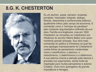 8.G. K. CHESTERTON
foi um escritor, poeta, narrador, ensaísta,
jornalista, historiador, biógrafo, teólogo,
filósofo, desenhista e conferencista britânico.
Igualmente trilhou pelo campo da economia. É
conhecido como o "príncipe do paradoxo"
pelo conteúdo argumentativo brilhante de sua
obra. Família era Anglicana, mas em 1922
Chesterton se converteu ao Catolicismo por
influência do escritor Hilaire Belloc com quem
mantinha grande amizade. Sua obra mais
conhecida do público é Ortodoxia na qual faz
uma apologia impressionante do Cristianismo
contra linhas de pensamento modernistas
como o cientificismo, o ateísmo, o
reducionismo, o determinismo e o relativismo.
A sua retórica chama a atenção pela clareza e
precisão nos argumentos, sendo fonte de
inspiração para muitos pensadores e autores
Cristãos. Outro livro apologético de grande
importância é Hereges.
 