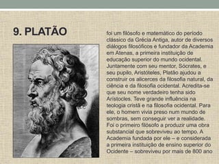 9. PLATÃO foi um filósofo e matemático do período
clássico da Grécia Antiga, autor de diversos
diálogos filosóficos e fundador da Academia
em Atenas, a primeira instituição de
educação superior do mundo ocidental.
Juntamente com seu mentor, Sócrates, e
seu pupilo, Aristóteles, Platão ajudou a
construir os alicerces da filosofia natural, da
ciência e da filosofia ocidental. Acredita-se
que seu nome verdadeiro tenha sido
Arístocles. Teve grande influência na
teologia cristã e na filosofia ocidental. Para
ele, o homem vivia preso num mundo de
sombras, sem conseguir ver a realidade.
Foi o primeiro filósofo a produzir uma obra
substancial que sobreviveu ao tempo. A
Academia fundada por ele – e considerada
a primeira instituição de ensino superior do
Ocidente – sobreviveu por mais de 800 ano
 