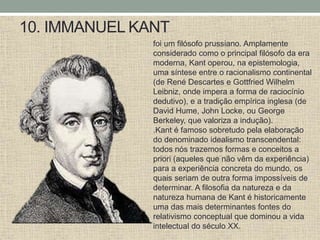 10. IMMANUEL KANT
foi um filósofo prussiano. Amplamente
considerado como o principal filósofo da era
moderna, Kant operou, na epistemologia,
uma síntese entre o racionalismo continental
(de René Descartes e Gottfried Wilhelm
Leibniz, onde impera a forma de raciocínio
dedutivo), e a tradição empírica inglesa (de
David Hume, John Locke, ou George
Berkeley, que valoriza a indução).
.Kant é famoso sobretudo pela elaboração
do denominado idealismo transcendental:
todos nós trazemos formas e conceitos a
priori (aqueles que não vêm da experiência)
para a experiência concreta do mundo, os
quais seriam de outra forma impossíveis de
determinar. A filosofia da natureza e da
natureza humana de Kant é historicamente
uma das mais determinantes fontes do
relativismo conceptual que dominou a vida
intelectual do século XX.
 