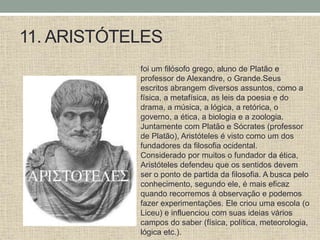 11. ARISTÓTELES
foi um filósofo grego, aluno de Platão e
professor de Alexandre, o Grande.Seus
escritos abrangem diversos assuntos, como a
física, a metafísica, as leis da poesia e do
drama, a música, a lógica, a retórica, o
governo, a ética, a biologia e a zoologia.
Juntamente com Platão e Sócrates (professor
de Platão), Aristóteles é visto como um dos
fundadores da filosofia ocidental.
Considerado por muitos o fundador da ética,
Aristóteles defendeu que os sentidos devem
ser o ponto de partida da filosofia. A busca pelo
conhecimento, segundo ele, é mais eficaz
quando recorremos à observação e podemos
fazer experimentações. Ele criou uma escola (o
Liceu) e influenciou com suas ideias vários
campos do saber (física, política, meteorologia,
lógica etc.).
 