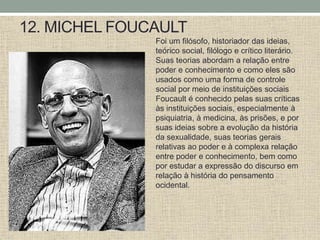 12. MICHEL FOUCAULT
Foi um filósofo, historiador das ideias,
teórico social, filólogo e crítico literário.
Suas teorias abordam a relação entre
poder e conhecimento e como eles são
usados ​​como uma forma de controle
social por meio de instituições sociais
Foucault é conhecido pelas suas críticas
às instituições sociais, especialmente à
psiquiatria, à medicina, às prisões, e por
suas ideias sobre a evolução da história
da sexualidade, suas teorias gerais
relativas ao poder e à complexa relação
entre poder e conhecimento, bem como
por estudar a expressão do discurso em
relação à história do pensamento
ocidental.
 