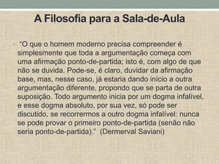 A Filosofia para a Sala-de-Aula
• “O que o homem moderno precisa compreender é
simplesmente que toda a argumentação começa com
uma afirmação ponto-de-partida; isto é, com algo de que
não se duvida. Pode-se, é claro, duvidar da afirmação
base, mas, nesse caso, já estaria dando início a outra
argumentação diferente, propondo que se parta de outra
suposição. Todo argumento inicia por um dogma infalível,
e esse dogma absoluto, por sua vez, só pode ser
discutido, se recorrermos a outro dogma infalível: nunca
se pode provar o primeiro ponto-de-partida (senão não
seria ponto-de-partida).” (Dermerval Saviani)
 