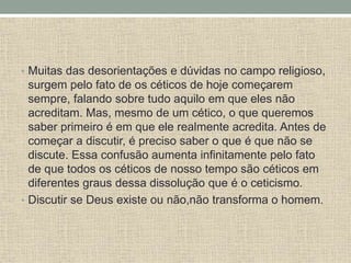 • Muitas das desorientações e dúvidas no campo religioso,
surgem pelo fato de os céticos de hoje começarem
sempre, falando sobre tudo aquilo em que eles não
acreditam. Mas, mesmo de um cético, o que queremos
saber primeiro é em que ele realmente acredita. Antes de
começar a discutir, é preciso saber o que é que não se
discute. Essa confusão aumenta infinitamente pelo fato
de que todos os céticos de nosso tempo são céticos em
diferentes graus dessa dissolução que é o ceticismo.
• Discutir se Deus existe ou não,não transforma o homem.
 