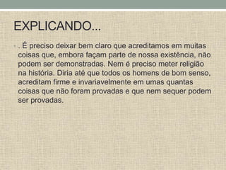 EXPLICANDO...
• . É preciso deixar bem claro que acreditamos em muitas
coisas que, embora façam parte de nossa existência, não
podem ser demonstradas. Nem é preciso meter religião
na história. Diria até que todos os homens de bom senso,
acreditam firme e invariavelmente em umas quantas
coisas que não foram provadas e que nem sequer podem
ser provadas.
 