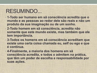 RESUMINDO...
• 1-Todo ser humano em sã consciência acredita que o
mundo e as pessoas ao redor dele são reais e não um
produto da sua imaginação ou de um sonho.
• 2-Todo homem em sã consciência, acredita não
somente que este mundo existe, mas também que ele
tem importância.
• 3-Todos os homens em sã consciência acreditam que
existe uma certa coisa chamada eu, self ou ego e que
é contínua.
• 4-Finalmente, a maioria dos homens em sã
consciência acredita, e todos o admitem na prática,
que têm um poder de escolha e responsabilidade por
suas ações.
 
