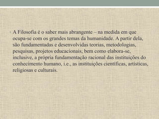 • A Filosofia é o saber mais abrangente – na medida em que
ocupa-se com os grandes temas da humanidade. A partir dela,
são fundamentadas e desenvolvidas teorias, metodologias,
pesquisas, projetos educacionais, bem como elabora-se,
inclusive, a própria fundamentação racional das instituições do
conhecimento humano, i.e., as instituições científicas, artísticas,
religiosas e culturais.
 
