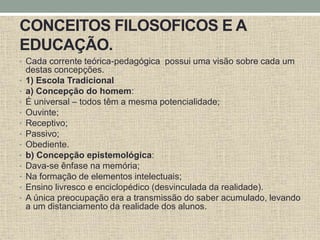 CONCEITOS FILOSOFICOS E A
EDUCAÇÃO.
• Cada corrente teórica-pedagógica possui uma visão sobre cada um
destas concepções.
• 1) Escola Tradicional
• a) Concepção do homem:
• É universal – todos têm a mesma potencialidade;
• Ouvinte;
• Receptivo;
• Passivo;
• Obediente.
• b) Concepção epistemológica:
• Dava-se ênfase na memória;
• Na formação de elementos intelectuais;
• Ensino livresco e enciclopédico (desvinculada da realidade).
• A única preocupação era a transmissão do saber acumulado, levando
a um distanciamento da realidade dos alunos.
 