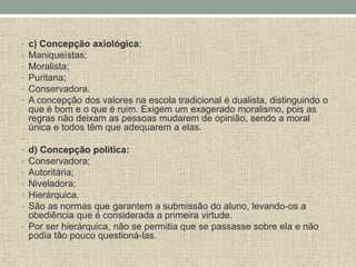 • c) Concepção axiológica:
• Maniqueístas;
• Moralista;
• Puritana;
• Conservadora.
• A concepção dos valores na escola tradicional é dualista, distinguindo o
que é bom e o que é ruim. Exigem um exagerado moralismo, pois as
regras não deixam as pessoas mudarem de opinião, sendo a moral
única e todos têm que adequarem a elas.
•
• d) Concepção política:
• Conservadora;
• Autoritária;
• Niveladora;
• Hierárquica.
• São as normas que garantem a submissão do aluno, levando-os a
obediência que é considerada a primeira virtude.
• Por ser hierárquica, não se permitia que se passasse sobre ela e não
podia tão pouco questioná-las.
 