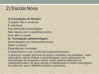 2) Escola Nova
• a) Concepção de Homem:
• O sujeito não é universal;
• É individual;
• Sua dimensão é psicológica;
• Não nasceu com a essência pronta;
• livre, ativo e social.
• b) Concepção epistemológica:
• Aprendizagem por interesse(curioso);
• Saber e prazer;
• Experiências concretas;
• Conhecimento a ser construído progressivamente;
• O aluno é o sujeito principal da aula e norteador, ao professor, cabe
estimulá-lo, dando ênfase à aprendizagem como apreensão da
metodologia de pesquisa e tendo como objetivo estimular os
interesses inatos de seus alunos e obedecendo a ordem psicológica
de cada um, que é definido durante o processo.
 