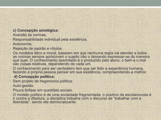 • c) Concepção axiológica:
• Aversão às normas;
• Responsabilidade individual pela existência;
• Autonomia;
• Rejeição de padrão e rótulos.
• Os modelos ético e moral, baseiam em que nenhuma regra vai atender a todos ,
as normas sempre aprisionam o sujeito não o deixando expressar-se da maneira
que quer. O conhecimento assimilado é o produzido pelo aluno, o bem e o mal
são coisas relativas, dependendo de cada um.
• O conhecimento para ser verdadeiro tem que ser feito a experiência humana,
fazendo a própria pessoa pensar em sua existência, compreendendo-a melhor.
• d) Concepção política:
• Sem projeto de hegemonia política;
• Auto-gestão
• Pouca ênfase em questões sociais.
• O modelo político é de uma sociedade fragmentada, o positivo da escolanovista é
ir contra a ditadura, a disciplina trabalha com o discurso de “trabalhar com a
liberdade”, sendo ele democratizante.
 
