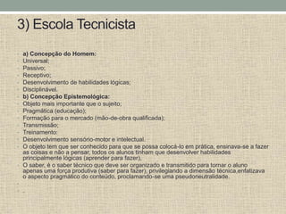 3) Escola Tecnicista
• a) Concepção do Homem:
• Universal;
• Passivo;
• Receptivo;
• Desenvolvimento de habilidades lógicas;
• Disciplinável.
• b) Concepção Epistemológica:
• Objeto mais importante que o sujeito;
• Pragmática (educação);
• Formação para o mercado (mão-de-obra qualificada);
• Transmissão;
• Treinamento:
• Desenvolvimento sensório-motor e intelectual.
• O objeto tem que ser conhecido para que se possa colocá-lo em prática, ensinava-se a fazer
as coisas e não a pensar, todos os alunos tinham que desenvolver habilidades
principalmente lógicas (aprender para fazer),
• O saber, é o saber técnico que deve ser organizado e transmitido para tornar o aluno
apenas uma força produtiva (saber para fazer), privilegiando a dimensão técnica,enfatizava
o aspecto pragmático do conteúdo, proclamando-se uma pseudoneutralidade.
•
• .
 