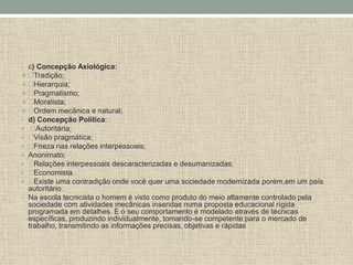 • c) Concepção Axiológica:
 Tradição;
 Hierarquia;
 Pragmatismo;
 Moralista;
 Ordem mecânica e natural;
• d) Concepção Política:
 Autoritária;
 Visão pragmática;
 Frieza nas relações interpessoais;
 Anonimato;
 Relações interpessoais descaracterizadas e desumanizadas;
 Economista.
 Existe uma contradição onde você quer uma sociedade modernizada porém,em um país
autoritário.
• Na escola tecnicista o homem é visto como produto do meio altamente controlado pela
sociedade com atividades mecânicas inseridas numa proposta educacional rígida
programada em detalhes. E o seu comportamento é modelado através de técnicas
específicas, produzindo individualmente, tornando-se competente para o mercado de
trabalho, transmitindo as informações precisas, objetivas e rápidas
 