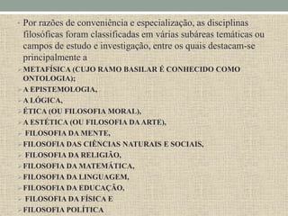 • Por razões de conveniência e especialização, as disciplinas
filosóficas foram classificadas em várias subáreas temáticas ou
campos de estudo e investigação, entre os quais destacam-se
principalmente a
METAFÍSICA (CUJO RAMO BASILAR É CONHECIDO COMO
ONTOLOGIA);
A EPISTEMOLOGIA,
A LÓGICA,
ÉTICA (OU FILOSOFIA MORAL),
A ESTÉTICA (OU FILOSOFIA DAARTE),
 FILOSOFIA DA MENTE,
FILOSOFIA DAS CIÊNCIAS NATURAIS E SOCIAIS,
 FILOSOFIA DA RELIGIÃO,
FILOSOFIA DA MATEMÁTICA,
FILOSOFIA DA LINGUAGEM,
FILOSOFIA DA EDUCAÇÃO,
 FILOSOFIA DA FÍSICA E
FILOSOFIA POLÍTICA
 