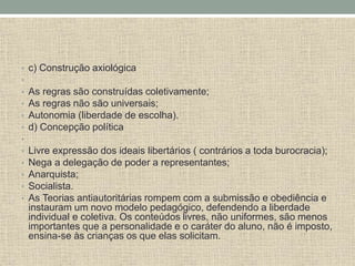 • c) Construção axiológica
•
• As regras são construídas coletivamente;
• As regras não são universais;
• Autonomia (liberdade de escolha).
• d) Concepção política
•
• Livre expressão dos ideais libertários ( contrários a toda burocracia);
• Nega a delegação de poder a representantes;
• Anarquista;
• Socialista.
• As Teorias antiautoritárias rompem com a submissão e obediência e
instauram um novo modelo pedagógico, defendendo a liberdade
individual e coletiva. Os conteúdos livres, não uniformes, são menos
importantes que a personalidade e o caráter do aluno, não é imposto,
ensina-se às crianças os que elas solicitam.
 