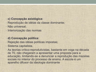 • c) Concepção axiológica:
• Reprodução de idéias da classe dominante;
• Não universal;
• Interiorização das normas
• d) Concepção política:
• Rejeição das idéias políticas impostas;
• Sistema capitalista.
• As teorias crítico-reprodutivistas, bastante em voga na década
de 70, não chegaram a apresentar uma proposta para a
educação, limitando-se a denunciar a reprodução das mazelas
sociais no interior do processo de ensino. A escola é um
aparelho difusor da ideologia dominante
 