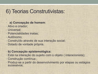 6) Teorias Construtivistas:
•
• a) Concepção de homem:
• Ativo e criador;
• Universal;
• Potencialidades inatas;
• Autônomo;
• Construído através de sua interação social;
• Dotado de vontade própria.
• b) Concepção epistemológica:
• Está na interação do sujeito com o objeto ( interacionista);
• Construção contínua ;
• Produz-se a partir do desenvolvimento por etapas ou estágios
sucessivos;
 