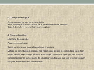 • c) Concepção axiológica:
•
• Construção das normas de forma coletiva;
• A responsabilidade é construída a partir do senso individual e coletivo;
• Sociedade mutável (constantes transformações)
•
• d) Concepção política:
• Liberdade de expressão;
• Poder descentralizado;
• Busca caminhos para a complexidade dos processos;
• Método de aprendizagem baseado nos trabalhos do biólogo e epistemólogo suíço Jean
Piaget, criador da psicologia genética. Para Piaget, aprender é agir e, por isso, cabe ao
professor colocar os alunos diante de situações variadas para que eles próprios busquem
soluções e construam seu conhecimento.
 