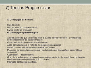 7) Teorias Progressistas:
•
• a) Concepção de homem:
•
• Sujeito ativo;
• Não se isola do contexto social;
• Livres frente ao professor.
• b) Concepção epistemológica:
•
• A cada atividade que vai sendo feita, o sujeito coloca o seu ser ( construção
como instrumento de transformação);
• O conhecimento é construído socialmente;
• Ação conjugada com a reflexão ( propulsores da práxis).
• Admiti um conhecimento relativamente autônomo.
• Processo de aprendizagem grupal ( participação em discussões, assembléias,
votações);
• Codificador – decodificador;
• Grau de envolvimento na aprendizagem depende tanto da prontidão e motivação
do aluno quanto do professor e do contexto;
• Interação conteúdos-realidade.
 