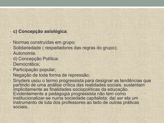 • c) Concepção axiológica:
•
• Normas construídas em grupo;
• Solidariedade ( respeitadores das regras do grupo);
• Autonomia.
• d) Concepção Política:
• Democrática;
• Participação popular;
• Negação de toda forma de repressão;
• Snyders usou o termo progressista para designar as tendências que
partindo de uma análise crítica das realidades sociais, sustentam
implicitamente as finalidades sociopolíticas da educação.
Evidentemente a pedagogia progressista não tem como
institucionalizar-se numa sociedade capitalista; daí ser ela um
instrumento de luta dos professores ao lado de outras práticas
sociais.
 