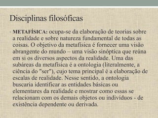 Disciplinas filosóficas
• METAFÍSICA: ocupa-se da elaboração de teorias sobre
a realidade e sobre natureza fundamental de todas as
coisas. O objetivo da metafísica é fornecer uma visão
abrangente do mundo – uma visão sinóptica que reúna
em si os diversos aspectos da realidade. Uma das
subáreas da metafísica é a ontologia (literalmente, a
ciência do "ser"), cujo tema principal é a elaboração de
escalas de realidade. Nesse sentido, a ontologia
buscaria identificar as entidades básicas ou
elementares da realidade e mostrar como essas se
relacionam com os demais objetos ou indivíduos - de
existência dependente ou derivada.
 