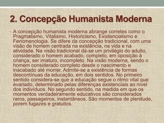 2. Concepção Humanista Moderna
• A concepção humanista moderna abrange corretes como o
Pragmatismo, Vitalismo, Historicismo, Existencialismo e
Fenomenologia. Se difere da concepção tradicional, com uma
visão de homem centrada na existência, na vida e na
atividade. Na visão tradicional dá-se um privilégio do adulto,
considerado o homem acabado, completo, em oposição à
criança, ser imaturo, incompleto. Na visão moderna, sendo o
homem considerado completo desde o nascimento e
inacabado até morrer. Admite-se a existência de formas
descontínuas da educação, em dois sentidos. No primeiro
sentido considera-se que a educação segue o ritmo vital que
évariado, determinado pelas diferenças existenciais ao nível
dos indivíduos. No segundo sentido, na medida em que os
momentos verdadeiramente educativos são considerados
raros, passageiros, instantâneos. São momentos de plenitude,
porem fugazes e gratuitos.
 