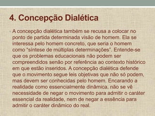 4. Concepção Dialética
• A concepção dialética também se recusa a colocar no
ponto de partida determinada visão de homem. Ela se
interessa pelo homem concreto, que seria o homem
como “síntese de múltiplas determinações”. Entende-se
que os problemas educacionais não podem ser
compreendidos senão por referência ao contexto histórico
em que estão inseridos. A concepção dialética defende
que o movimento segue leis objetivas que não só podem,
mas devem ser conhecidas pelo homem. Encarando a
realidade como essencialmente dinâmica, não se vê
necessidade de negar o movimento para admitir o caráter
essencial da realidade, nem de negar a essência para
admitir o caráter dinâmico do real.
 