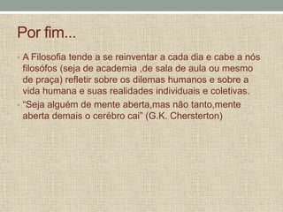 Por fim...
• A Filosofia tende a se reinventar a cada dia e cabe a nós
filosófos (seja de academia ,de sala de aula ou mesmo
de praça) refletir sobre os dilemas humanos e sobre a
vida humana e suas realidades individuais e coletivas.
• “Seja alguém de mente aberta,mas não tanto,mente
aberta demais o cerébro cai” (G.K. Chersterton)
 