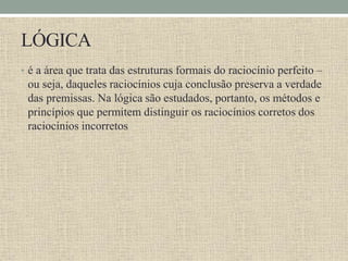 LÓGICA
• é a área que trata das estruturas formais do raciocínio perfeito –
ou seja, daqueles raciocínios cuja conclusão preserva a verdade
das premissas. Na lógica são estudados, portanto, os métodos e
princípios que permitem distinguir os raciocínios corretos dos
raciocínios incorretos
 