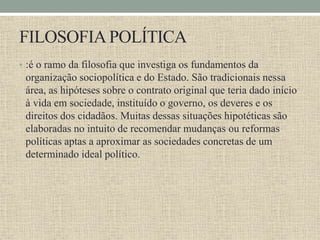FILOSOFIAPOLÍTICA
• :é o ramo da filosofia que investiga os fundamentos da
organização sociopolítica e do Estado. São tradicionais nessa
área, as hipóteses sobre o contrato original que teria dado início
à vida em sociedade, instituído o governo, os deveres e os
direitos dos cidadãos. Muitas dessas situações hipotéticas são
elaboradas no intuito de recomendar mudanças ou reformas
políticas aptas a aproximar as sociedades concretas de um
determinado ideal político.
 