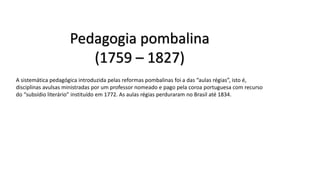 Pedagogia pombalina
(1759 – 1827)
A sistemática pedagógica introduzida pelas reformas pombalinas foi a das “aulas régias”, isto é,
disciplinas avulsas ministradas por um professor nomeado e pago pela coroa portuguesa com recurso
do “subsídio literário” instituído em 1772. As aulas régias perduraram no Brasil até 1834.
 