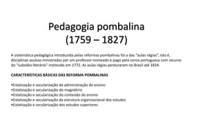 Pedagogia pombalina
(1759 – 1827)
A sistemática pedagógica introduzida pelas reformas pombalinas foi a das “aulas régias”, isto é,
disciplinas avulsas ministradas por um professor nomeado e pago pela coroa portuguesa com recurso
do “subsídio literário” instituído em 1772. As aulas régias perduraram no Brasil até 1834.
CARACTERÍSTICAS BÁSICAS DAS REFORMA POMBALINAS
•Estatização e secularização da administração do ensino
•Estatização e secularização do magistério
•Estatização e secularização do conteúdo do ensino
•Estatização e secularização da estrutura organizacional dos estudos
•Estatização e secularização dos estudos superiores
 