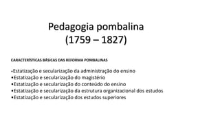 Pedagogia pombalina
(1759 – 1827)
CARACTERÍSTICAS BÁSICAS DAS REFORMA POMBALINAS
•Estatização e secularização da administração do ensino
•Estatização e secularização do magistério
•Estatização e secularização do conteúdo do ensino
•Estatização e secularização da estrutura organizacional dos estudos
•Estatização e secularização dos estudos superiores
 