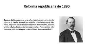 Reforma republicana de 1890
Caetano de Campos inicia uma reforma escolar com o intuito de
reforçar as Escolas Normais em especial a Escola Normal de São
Paulo. Inspirado pelas ideias educacionais da Alemanha, Estados
Unidos e Suíça, Caetano de Campos ressalta a “necessidade não
de adotar, mas sim adaptar esses métodos à nossa realidade”.
 