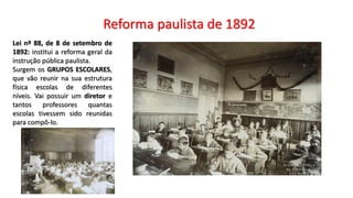 Reforma paulista de 1892
Lei nº 88, de 8 de setembro de
1892: institui a reforma geral da
instrução pública paulista.
Surgem os GRUPOS ESCOLARES,
que vão reunir na sua estrutura
física escolas de diferentes
níveis. Vai possuir um diretor e
tantos professores quantas
escolas tivessem sido reunidas
para compô-lo.
 