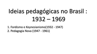 Ideias pedagógicas no Brasil :
1932 – 1969
1. Fordismo e Keynesianismo(1932 - 1947)
2. Pedagogia Nova (1947 - 1961)
 