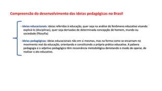 Compreensão do desenvolvimento das ideias pedagógicas no Brasil
- ideias educacionais: ideias referidas à educação, quer seja na análise do fenômeno educativo visando
explicá-lo (disciplinas), quer seja derivadas de determinada concepção de homem, mundo ou
sociedade (filosofia)
- ideias pedagógicas: ideias educacionais não em si mesmas, mas na forma como se encarnam no
movimento real da educação, orientando e constituindo a própria prática educativa. A palavra
pedagogia e o adjetivo pedagógico têm ressonância metodológica denotando o modo de operar, de
realizar o ato educativo.
 