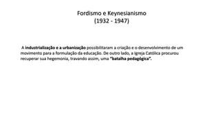 Fordismo e Keynesianismo
(1932 - 1947)
A industrialização e a urbanização possibilitaram a criação e o desenvolvimento de um
movimento para a formulação da educação. De outro lado, a Igreja Católica procurou
recuperar sua hegemonia, travando assim, uma “batalha pedagógica”.
 