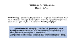 Fordismo e Keynesianismo
(1932 - 1947)
A industrialização e a urbanização possibilitaram a criação e o desenvolvimento de um
movimento para a formulação da educação. De outro lado, a Igreja Católica procurou
recuperar sua hegemonia, travando assim, uma “batalha pedagógica”.
Equilíbrio entre a pedagogia tradicional e pedagogia nova
A pedagogia tradicional tem uma visão centrada no educador (professor), no
adulto, no intelecto, na disciplina, na memorização.
Distinguem-se, no interior dessa concepção, duas vertentes: a religiosa e a leiga.
 
