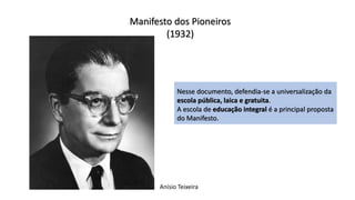Manifesto dos Pioneiros
(1932)
Nesse documento, defendia-se a universalização da
escola pública, laica e gratuita.
A escola de educação integral é a principal proposta
do Manifesto.
Anísio Teixeira
 