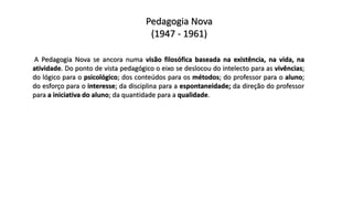 Pedagogia Nova
(1947 - 1961)
A Pedagogia Nova se ancora numa visão filosófica baseada na existência, na vida, na
atividade. Do ponto de vista pedagógico o eixo se deslocou do intelecto para as vivências;
do lógico para o psicológico; dos conteúdos para os métodos; do professor para o aluno;
do esforço para o interesse; da disciplina para a espontaneidade; da direção do professor
para a iniciativa do aluno; da quantidade para a qualidade.
 