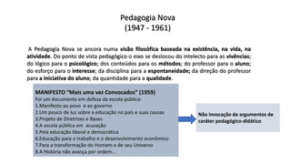 Pedagogia Nova
(1947 - 1961)
A Pedagogia Nova se ancora numa visão filosófica baseada na existência, na vida, na
atividade. Do ponto de vista pedagógico o eixo se deslocou do intelecto para as vivências;
do lógico para o psicológico; dos conteúdos para os métodos; do professor para o aluno;
do esforço para o interesse; da disciplina para a espontaneidade; da direção do professor
para a iniciativa do aluno; da quantidade para a qualidade.
MANIFESTO “Mais uma vez Convocados” (1959)
Foi um documento em defesa da escola pública:
1.Manifesto ao povo e ao governo
2.Um pouco de luz sobre a educação no país e suas causas
3.Projeto de Diretrizes e Bases
4.A escola pública em acusação
5.Pela educação liberal e democrática
6.Educação para o trabalho e o desenvolvimento econômico
7.Para a transformação do Homem e de seu Universo
8.A História não avança por ordem...
Não invocação de argumentos de
caráter pedagógico-didático
 