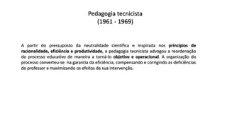Pedagogia tecnicista
(1961 - 1969)
A partir do pressuposto da neutralidade científica e inspirada nos princípios de
racionalidade, eficiência e produtividade, a pedagogia tecnicista advogou a reordenação
do processo educativo de maneira a torná-lo objetivo e operacional. A organização do
processo converteu-se na garantia da eficiência, compensando e corrigindo as deficiências
do professor e maximizando os efeitos de sua intervenção.
 